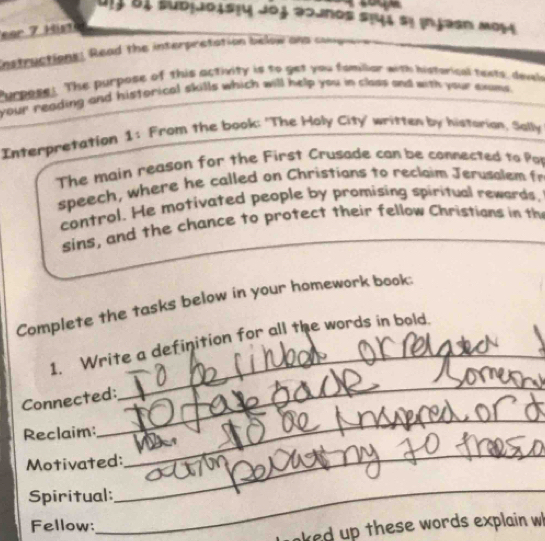 Uịj 81 subjJoistu Joj əojnos stuí sị injəsn M054 
ear 7 Hist 
Instructions: Read the interpretation below ans congure . 
Purpose! The purpose of this activity is to get you familar with historical tests, devele 
your reading and historical skills which will help you in class and with your exams . 
Interpretation 1: From the book: 'The Holy City' written by historion, Solly 
The main reason for the First Crusade con be connected to Par 
speech, where he called on Christions to reclaim Jerusalem fr 
cantrol. He motivated people by promising spiritual rewards, 
sins, and the chance to protect their fellow Christians in the 
Complete the tasks below in your homework book: 
1. Write a definition for all the words in bold. 
Connected: 
_ 
Reclaim: 
_ 
_ 
Motivated: 
_ 
Spiritual: 
Fellow: 
_ 
aked up these words explain w