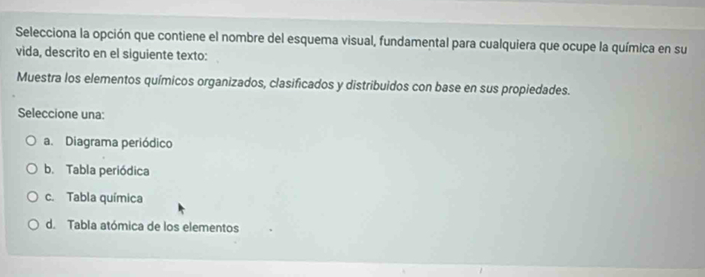 Selecciona la opción que contiene el nombre del esquema visual, fundamental para cualquiera que ocupe la química en su
vida, descrito en el siguiente texto:
Muestra los elementos químicos organizados, clasificados y distribuidos con base en sus propiedades.
Seleccione una:
a. Diagrama periódico
b. Tabla periódica
c. Tabla química
d. Tabla atómica de los elementos