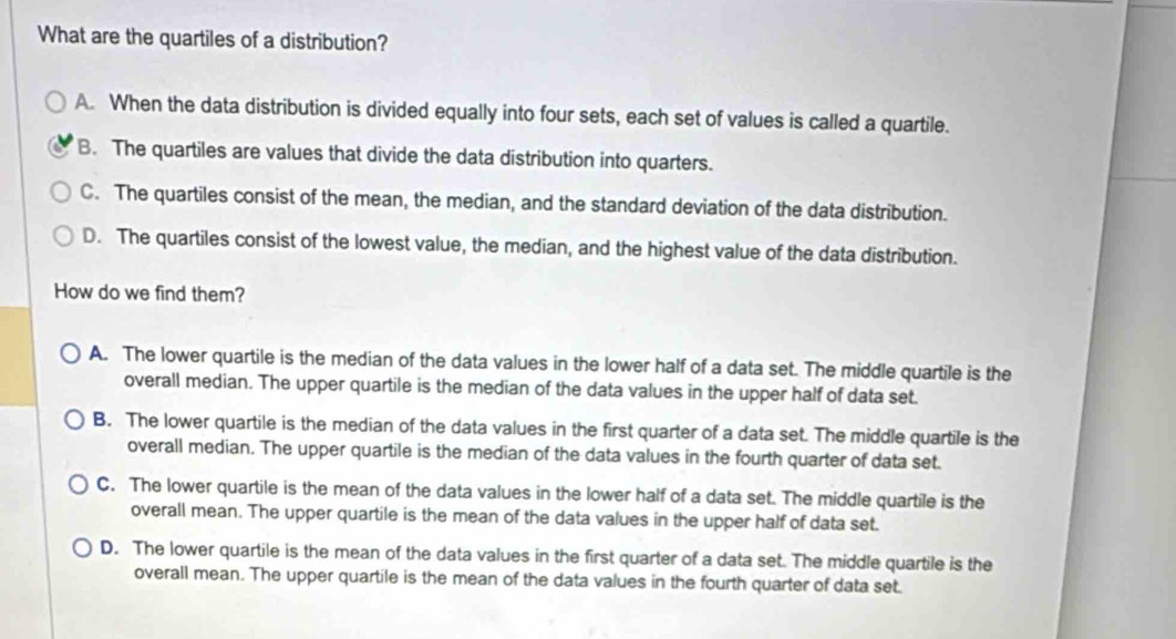 What are the quartiles of a distribution?
A. When the data distribution is divided equally into four sets, each set of values is called a quartile.
B. The quartiles are values that divide the data distribution into quarters.
C. The quartiles consist of the mean, the median, and the standard deviation of the data distribution.
D. The quartiles consist of the lowest value, the median, and the highest value of the data distribution.
How do we find them?
A. The lower quartile is the median of the data values in the lower half of a data set. The middle quartile is the
overall median. The upper quartile is the median of the data values in the upper half of data set.
B. The lower quartile is the median of the data values in the first quarter of a data set. The middle quartile is the
overall median. The upper quartile is the median of the data values in the fourth quarter of data set.
C. The lower quartile is the mean of the data values in the lower half of a data set. The middle quartile is the
overall mean. The upper quartile is the mean of the data values in the upper half of data set.
D. The lower quartile is the mean of the data values in the first quarter of a data set. The middle quartile is the
overall mean. The upper quartile is the mean of the data values in the fourth quarter of data set.