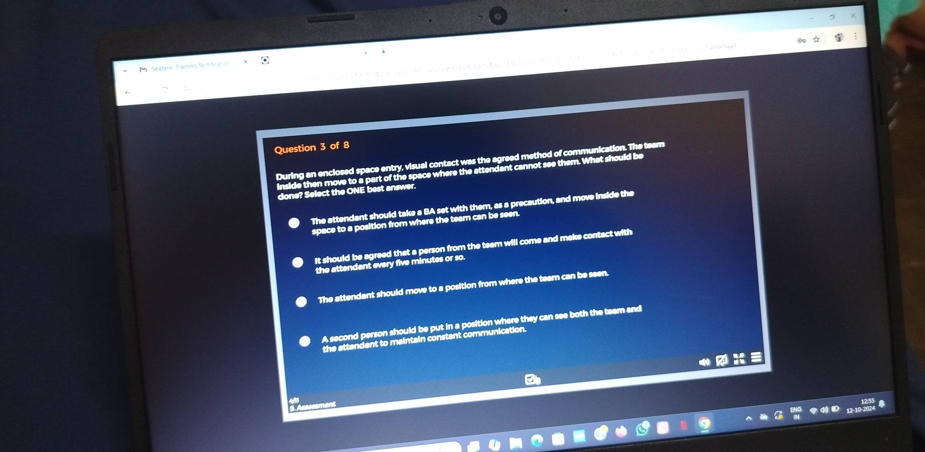 tx>xe e e/texttex> ea
Seatarer Training Notification
Question 3 of 8
During an enclosed space entry, visual contact was the agreed method of communication. The team
inside then move to a part of the space where the attendant cannot see them. What should be
done? Select the ONE best answer.
The attendant should take a BA set with them, as a precaution, and move inside the
space to a position from where the team can be seen.
It should be agreed that a person from the team will come and make contact with
the attendant every five minutes or so.
The attendant should move to a position from where the team can be seen.
A second person should be put in a position where they can see both the team and
the attendant to maintain constant communication.