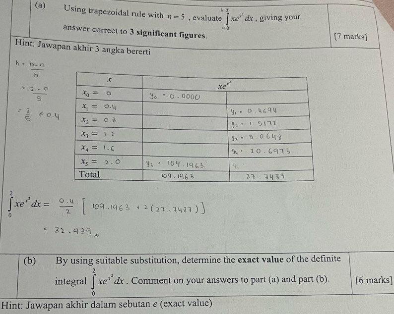 Using trapezoidal rule with n=5 , evaluate :∈tlimits _0^(bxe^x^2)dx , giving your
answer correct to 3 significant figures.
[7 marks]
Hint: Jawapan akhir 3 angka bererti
∈tlimits _0^(2xe^x^2)dx=
(b) By using suitable substitution, determine the exact value of the definite
integral ∈tlimits _0^(2xe^x^2)dx. Comment on your answers to part (a) and part (b). [6 marks]
Hint: Jawapan akhir dalam sebutan e (exact value)