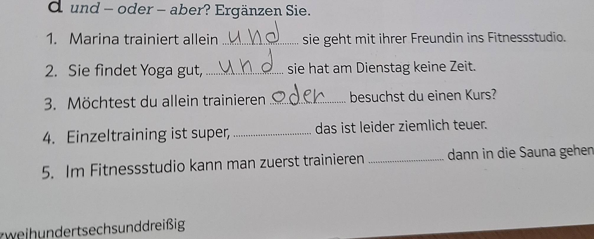 und - oder - aber? Ergänzen Sie. 
1. Marina trainiert allein _sie geht mit ihrer Freundin ins Fitnessstudio. 
2. Sie findet Yoga gut, _sie hat am Dienstag keine Zeit. 
3. Möchtest du allein trainieren _besuchst du einen Kurs? 
4. Einzeltraining ist super, _das ist leider ziemlich teuer. 
5. Im Fitnessstudio kann man zuerst trainieren_ 
dann in die Sauna gehen 
eih n der tsech s un d dreißig