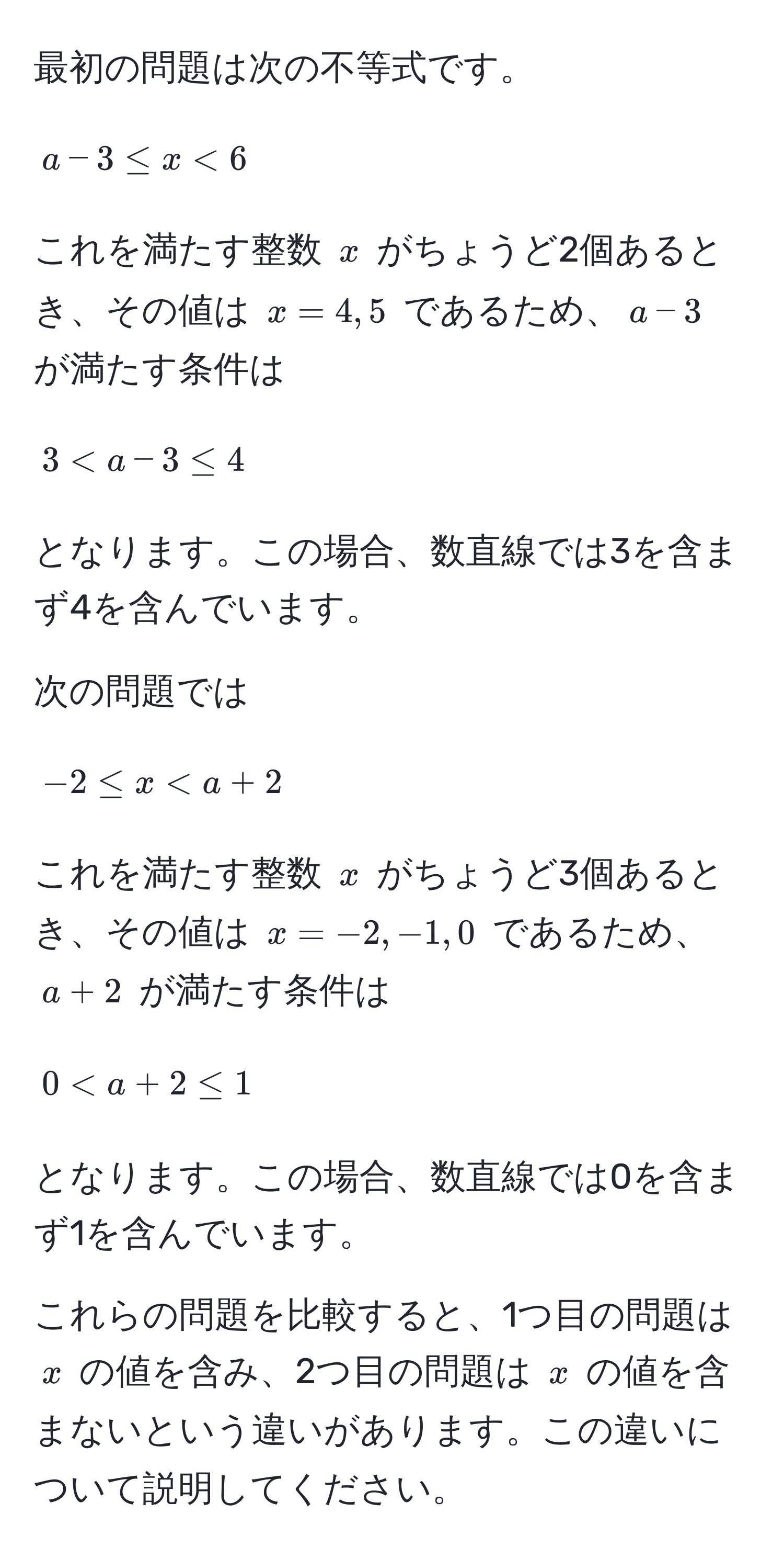 最初の問題は次の不等式です。  
$$a-3 ≤ x < 6$$  
これを満たす整数 $x$ がちょうど2個あるとき、その値は $x=4, 5$ であるため、$a-3$ が満たす条件は  
$$3 < a-3 ≤ 4$$  
となります。この場合、数直線では3を含まず4を含んでいます。  

次の問題では  
$$-2 ≤ x < a+2$$  
これを満たす整数 $x$ がちょうど3個あるとき、その値は $x=-2, -1, 0$ であるため、$a+2$ が満たす条件は  
$$0 < a+2 ≤ 1$$  
となります。この場合、数直線では0を含まず1を含んでいます。  

これらの問題を比較すると、1つ目の問題は $x$ の値を含み、2つ目の問題は $x$ の値を含まないという違いがあります。この違いについて説明してください。