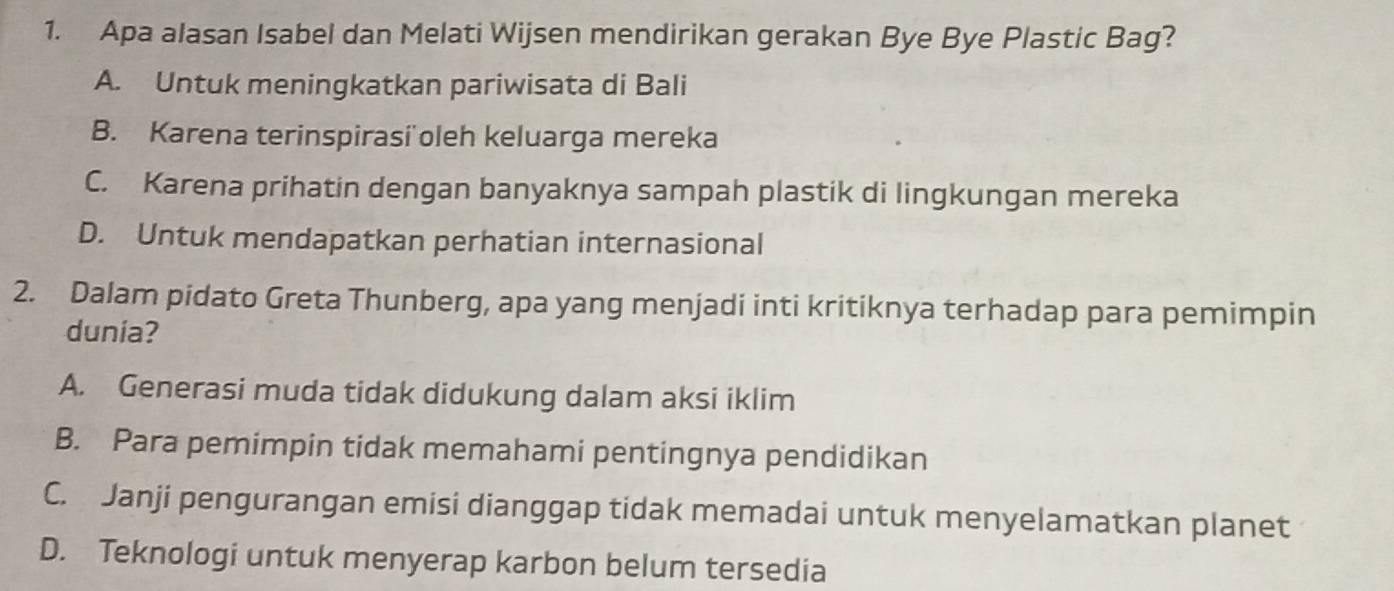 Apa alasan Isabel dan Melati Wijsen mendirikan gerakan Bye Bye Plastic Bag?
A. Untuk meningkatkan pariwisata di Bali
B. Karena terinspirasi oleh keluarga mereka
C. Karena prihatin dengan banyaknya sampah plastik di lingkungan mereka
D. Untuk mendapatkan perhatian internasional
2. Dalam pidato Greta Thunberg, apa yang menjadi inti kritiknya terhadap para pemimpin
dunia?
A. Generasi muda tidak didukung dalam aksi iklim
B. Para pemimpin tidak memahami pentingnya pendidikan
C. Janji pengurangan emisi dianggap tidak memadai untuk menyelamatkan planet
D. Teknologi untuk menyerap karbon belum tersedia