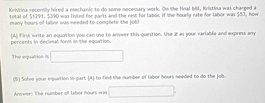 Kristina recently hired a mechanic to do some necessary work. On the final bill, Kristina was charged a 
total of $1291. $390 was listed for parts and the rest for labor. If the hourly rate for labor was $53, how 
many hours of labor was needed to complete the job? 
(A) First write an equation you can use to answer this question. Use æ as your variable and express any 
percents in decimal form in the equation. 
The equation is 
(B) Solve your equation in part (A) to find the number of labor hours needed to do the job. 
Answer: The number of labor hours was