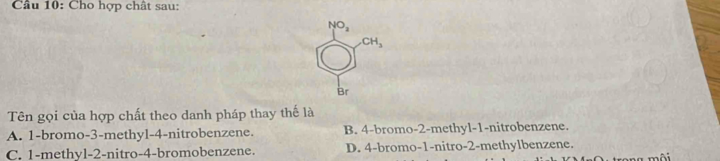 Cho hợp chất sau:
NO_2
CH_3
Br
Tên gọi của hợp chất theo danh pháp thay thế là
A. 1 -bromo -3 -methyl -4 -nitrobenzene. B. 4 -bromo- 2 -methyl- 1 -nitrobenzene.
C. 1 -methyl -2 -nitro -4 -bromobenzene. D. 4 -bromo -1 -nitro -2 -methylbenzene.
a môi