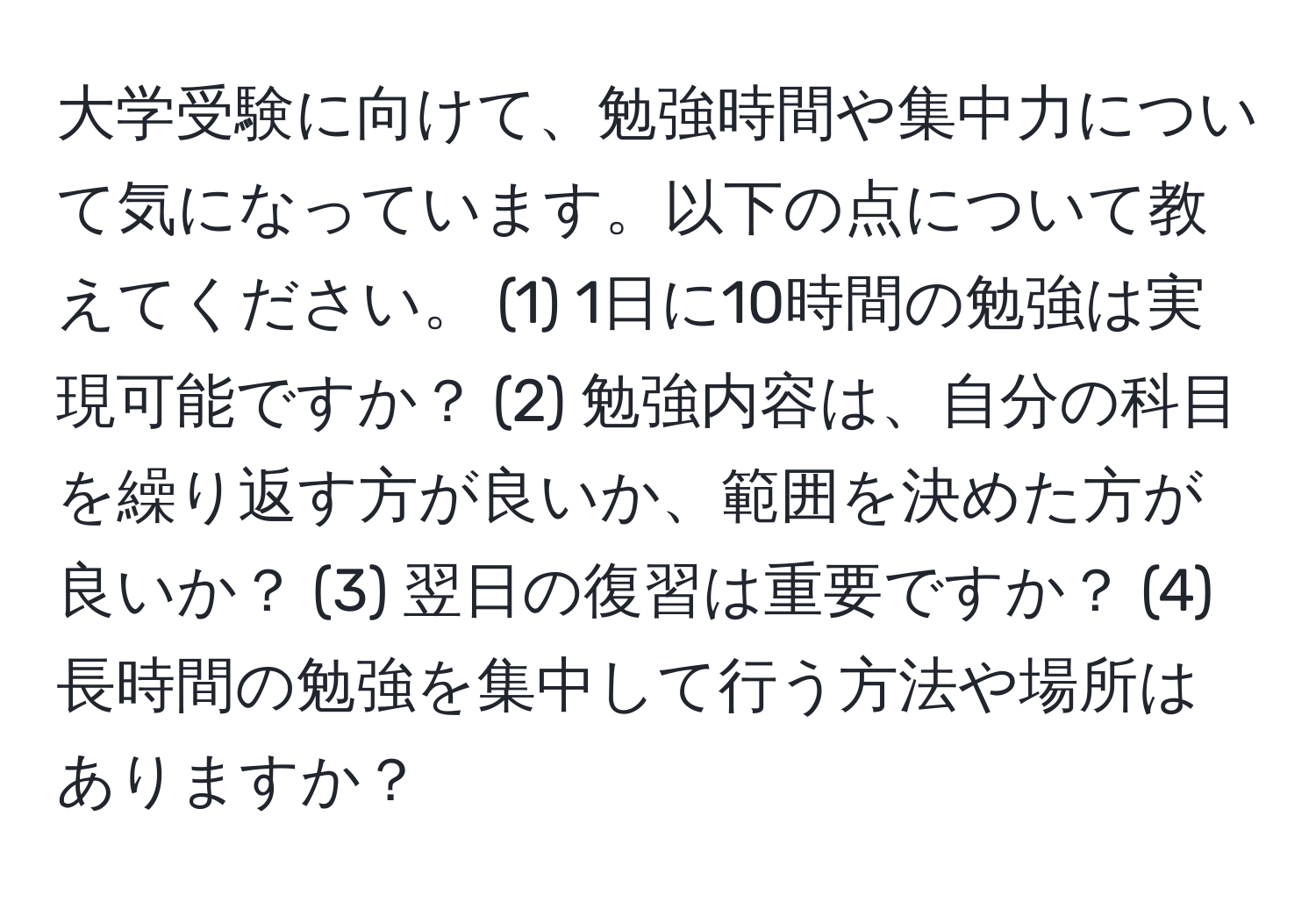 大学受験に向けて、勉強時間や集中力について気になっています。以下の点について教えてください。 (1) 1日に10時間の勉強は実現可能ですか？ (2) 勉強内容は、自分の科目を繰り返す方が良いか、範囲を決めた方が良いか？ (3) 翌日の復習は重要ですか？ (4) 長時間の勉強を集中して行う方法や場所はありますか？