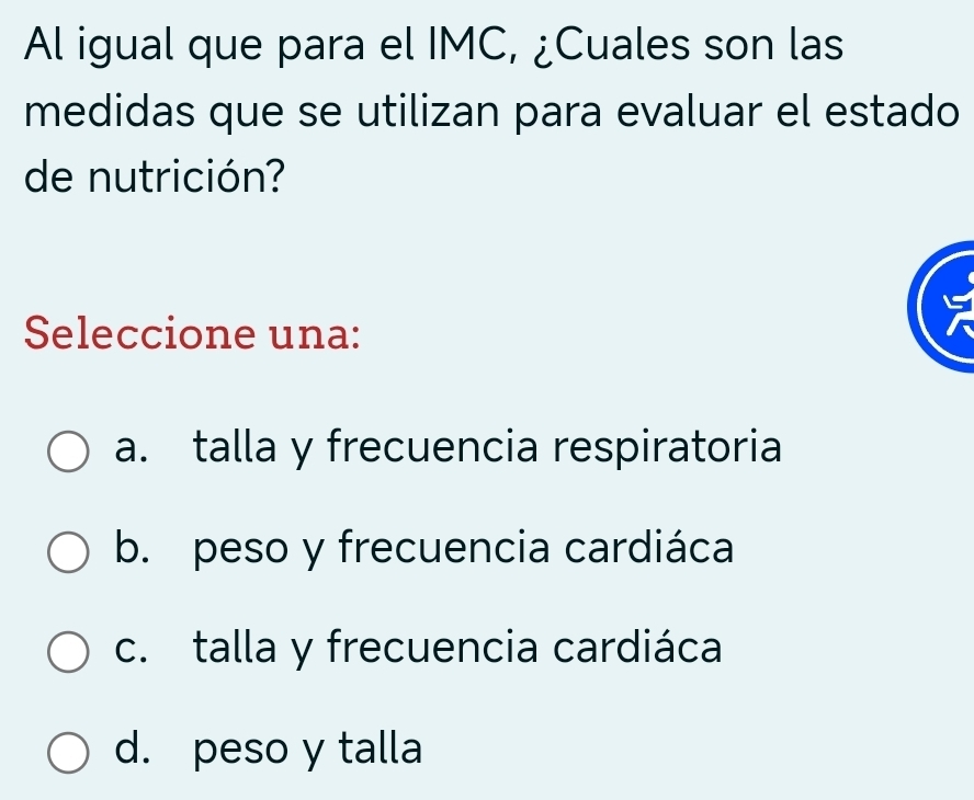 Al igual que para el IMC, ¿Cuales son las
medidas que se utilizan para evaluar el estado
de nutrición?
Seleccione una:
a. talla y frecuencia respiratoria
b. peso y frecuencia cardiáca
c. talla y frecuencia cardiáca
d. peso y talla