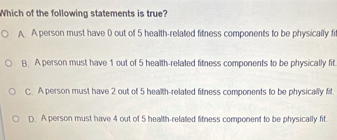 Which of the following statements is true?
A A person must have 0 out of 5 health-related fitness components to be physically fit
B. A person must have 1 out of 5 health-related fitness components to be physically fit.
CA person must have 2 out of 5 health-related fitness components to be physically fit.
D. A person must have 4 out of 5 health-related fitness component to be physically fit.