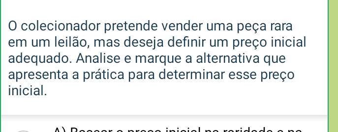 colecionador pretende vender uma peça rara 
em um leilão, mas deseja definir um preço inicial 
adequado. Analise e marque a alternativa que 
apresenta a prática para determinar esse preço 
inicial.