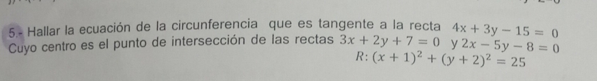 5.- Hallar la ecuación de la circunferencia que es tangente a la recta 4x+3y-15=0
Cuyo centro es el punto de intersección de las rectas 3x+2y+7=0 y 2x-5y-8=0
R: (x+1)^2+(y+2)^2=25