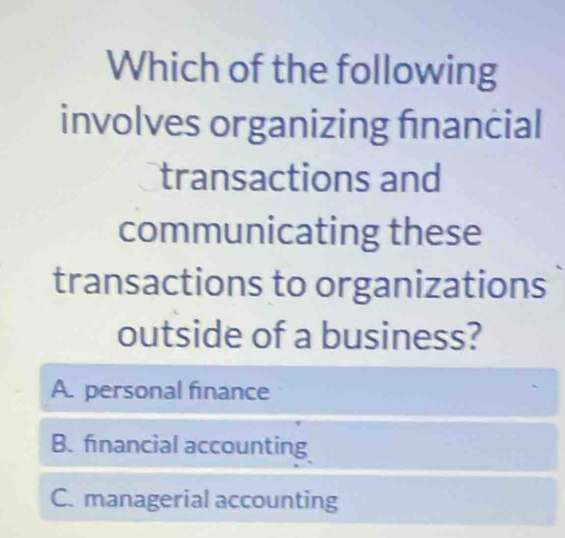 Which of the following
involves organizing financial
transactions and
communicating these
transactions to organizations
outside of a business?
A. personal finance
B. financial accounting
C. managerial accounting