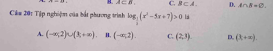 A-D.
B. A⊂ B. C. B⊂ A. D. A∩ B=varnothing. 
Câu 20: Tập nghiệm của bất phương trình log _ 1/2 (x^2-5x+7)>0 là
A. (-∈fty ;2)∪ (3;+∈fty ). B. (-∈fty ;2). C. (2;3). D. (3;+∈fty ).