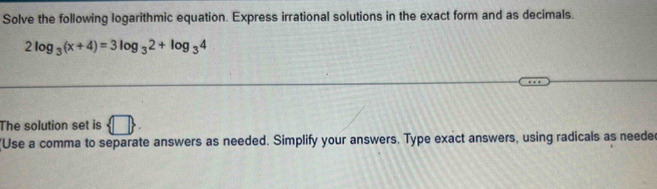 Solve the following logarithmic equation. Express irrational solutions in the exact form and as decimals.
2log _3(x+4)=3log _32+log _34
The solution set is  □ 
(Use a comma to separate answers as needed. Simplify your answers. Type exact answers, using radicals as needed