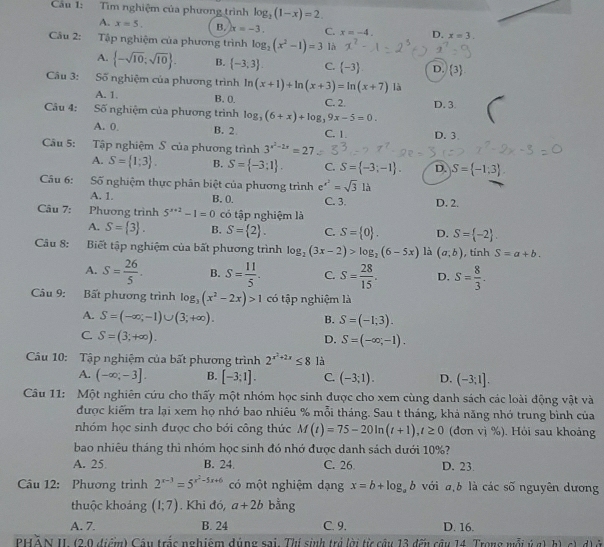 Cầu 1: Tìm nghiệm của phương trình log _2(1-x)=2.
A. x=5. B. x=-3. C. x=-4. D. x=3.
Câu 2: Tập nghiệm của phương trình log _2(x^2-1)=3 là
A.  -sqrt(10);sqrt(10) . B.  -3,3 . C. (-3) D.  3
Câu 3: Số nghiệm của phương trình ln (x+1)+ln (x+3)=ln (x+7) là
A. 1. B. 0.
Câu 4: Số nghiệm của phương trình log _3(6+x)+log _39x-5=0. C. 2. D. 3.
A. 0 B. 2 C. 1. D. 3
Câu 5: Tập nghiệm S của phương trình 3^(x^2)-2x=27
A. S= 1;3 . B. S= -3;1 . C. S= -3;-1 . D. S= -1;3
Câu 6: Số nghiệm thực phân biệt của phương trìnhe x^2=sqrt(3)llambda
A. 1. B. 0. C. 3. D. 2.
Câu 7: Phương trình 5^(x+2)-1=0 có tập nghiệm là
A. S= 3 . B. S= 2 . C. S= 0 . D. S= -2 .
Câu 8: Biết tập nghiệm của bất phương trình log _2(3x-2)>log _2(6-5x) là (a,b) , tính S=a+b.
A. S= 26/5 . B. S= 11/5 . C. S= 28/15 . D. S= 8/3 .
Câu 9: Bất phương trình log _3(x^2-2x)>1 có tập nghiệm là
A. S=(-∈fty ,-1)∪ (3,+∈fty ). B. S=(-1;3).
C. S=(3;+∈fty ).
D. S=(-∈fty ,-1).
Câu 10: Tập nghiệm của bất phương trình 2^(x^2)+2x≤ 8 là
A. (-∈fty ;-3]. B. [-3;1]. C. (-3;1). D. (-3;1].
Câu 11: Một nghiên cứu cho thấy một nhóm học sinh được cho xem cùng danh sách các loài động vật và
được kiếm tra lại xem họ nhớ bao nhiêu % mỗi tháng. Sau t tháng, khả năng nhớ trung bình của
nhóm học sinh được cho bởi công thức M(t)=75-20ln (t+1),t≥ 0 (đơn vị %). Hỏi sau khoảng
bao nhiêu tháng thì nhóm học sinh đó nhớ được danh sách dưới 10%?
A. 25 B. 24. C. 26 D. 23.
Câu 12: Phương trình 2^(x-3)=5^(x^2)-5x+6 có một nghiệm dạng x=b+log _ab với a,b là các số nguyên dương
thuộc khoảng (1;7). Khi đó, a+2b bằng
A. 7. B. 24 C. 9. D. 16.
PHẢN II (2,0 điểm) Câu trắc nghiệm dúng sai. Thí sinh trở lời từ câu 13 đếu câu 14. Trong mỗi ýg) h), c) d) ở