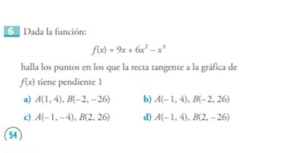 Dada la función:
f(x)=9x+6x^2-x^4
halla los puntos en los que la recta tangente a la gráfica de
f(x) tiene pendiente 1
a) A(1,4), B(-2,-26) b) A(-1,4), B(-2,26)
c) A(-1,-4), B(2,26) d) A(-1,4), B(2,-26)
54 )