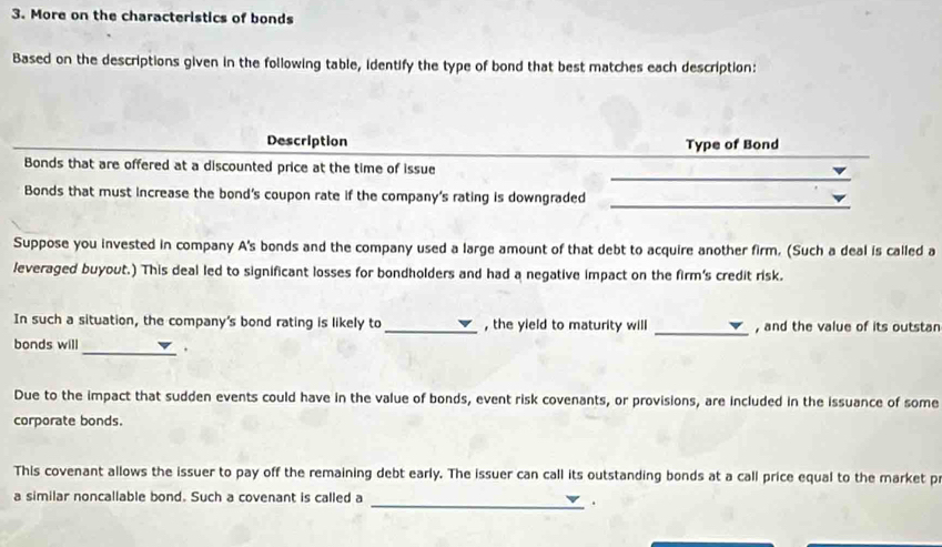 More on the characteristics of bonds 
Based on the descriptions given in the following table, identify the type of bond that best matches each description: 
Description Type of Bond 
_ 
Bonds that are offered at a discounted price at the time of issue 
Bonds that must increase the bond's coupon rate if the company's rating is downgraded 
_ 
Suppose you invested in company A's bonds and the company used a large amount of that debt to acquire another firm. (Such a deal is called a 
leveraged buyout.) This deal led to significant losses for bondholders and had a negative impact on the firm's credit risk. 
In such a situation, the company's bond rating is likely to _, the yield to maturity will _, and the value of its outstan 
bonds will _. 
Due to the impact that sudden events could have in the value of bonds, event risk covenants, or provisions, are included in the issuance of some 
corporate bonds. 
This covenant allows the issuer to pay off the remaining debt early. The issuer can call its outstanding bonds at a call price equal to the market p 
a similar noncallable bond. Such a covenant is called a 
_.