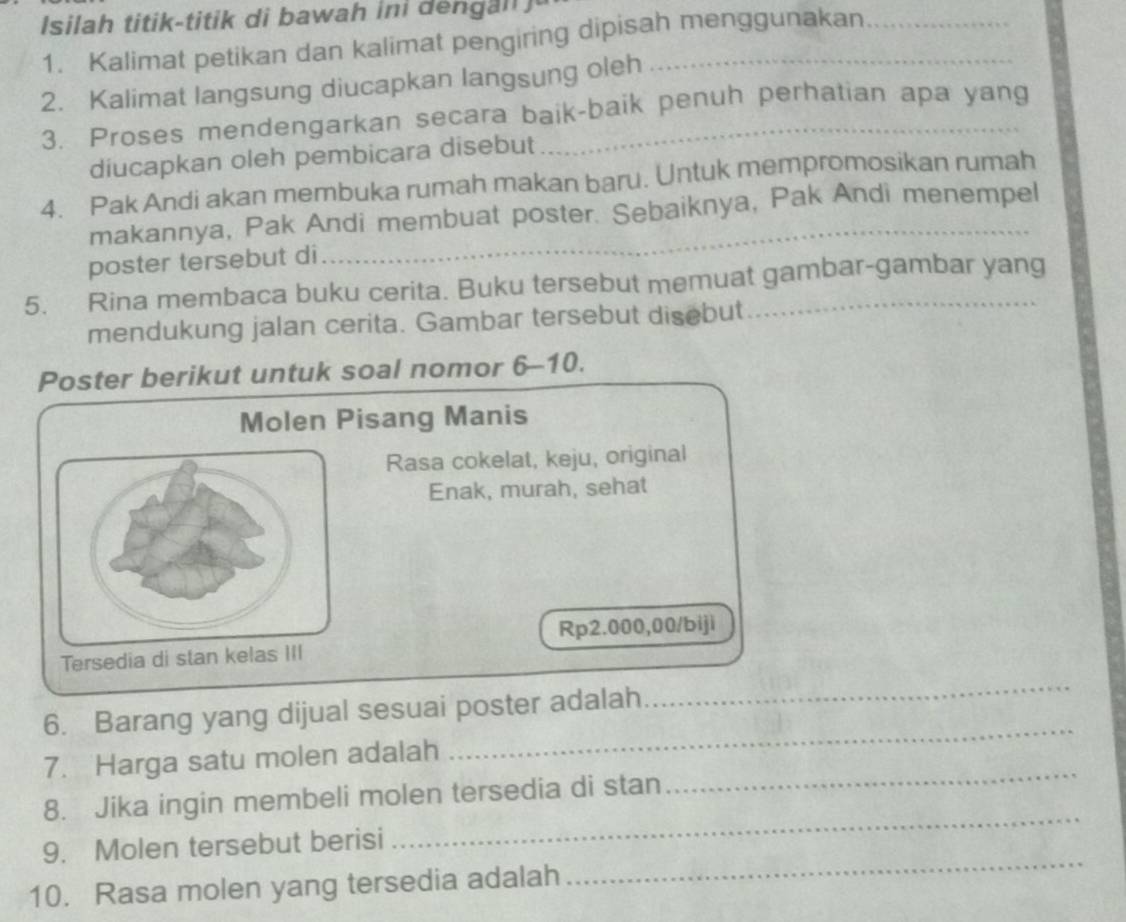 Isila h titik -titik di b awa h i l 
1. Kalimat petikan dan kalimat pengiring dipisah menggunakan__ 
2. Kalimat langsung diucapkan langsung oleh_ 
3. Proses mendengarkan secara baik-baik penuh perhatian apa yang 
diucapkan oleh pembicara disebut 
4. Pak Andi akan membuka rumah makan baru. Untuk mempromosikan rumah 
_ 
makannya, Pak Andi membuat poster. Sebaiknya, Pak Andi menempel 
poster tersebut di 
5. Rina membaca buku cerita. Buku tersebut memuat gambar-gambar yang 
mendukung jalan cerita. Gambar tersebut disebut 
Poster berikut untuk soal nomor 6-10. 
Molen Pisang Manis 
Rasa cokelat, keju, original 
Enak, murah, sehat
Rp2.000,00 /biji 
Tersedia di stan kela 
6. Barang yang dijual sesuai poster adalah 
_ 
_ 
7. Harga satu molen adalah 
_ 
8. Jika ingin membeli molen tersedia di stan 
_ 
9. Molen tersebut berisi 
_ 
10. Rasa molen yang tersedia adalah