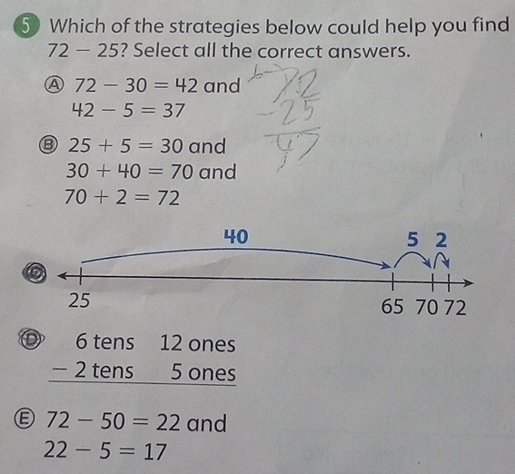 Which of the strategies below could help you find
72-25 ? Select all the correct answers.
Ⓐ 72-30=42 and
42-5=37
⑧ 25+5=30 and
30+40=70 and
70+2=72
40
5 2
2
25 70 72
65
beginarrayr 6tens12ones -2tens5ones hline endarray
Ⓔ 72-50=22 and
22-5=17