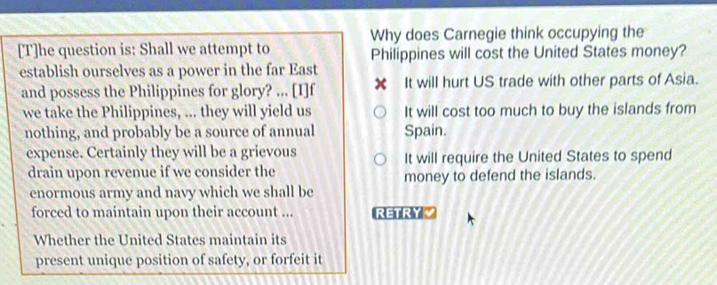 Why does Carnegie think occupying the
[T]he question is: Shall we attempt to Philippines will cost the United States money?
establish ourselves as a power in the far East
and possess the Philippines for glory? ... [I]f ✘ It will hurt US trade with other parts of Asia.
we take the Philippines, ... they will yield us It will cost too much to buy the islands from
nothing, and probably be a source of annual Spain.
expense. Certainly they will be a grievous It will require the United States to spend
drain upon revenue if we consider the
money to defend the islands.
enormous army and navy which we shall be
forced to maintain upon their account ... RETRYZ
Whether the United States maintain its
present unique position of safety, or forfeit it