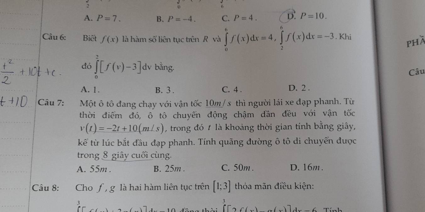 2
A. P=7. B. P=-4. C. P=4. D. P=10. 
Câu 6: Biết f(x) là hàm số liên tục trên R và ∈tlimits _0^6f(x)dx=4, ∈tlimits _2^6f(x)dx=-3. Khi
phà
đó ∈tlimits _0^2[f(v)-3] dv bằng.
Câu
A. 1. B. 3. C. 4. D. 2.
Câu 7: Một ô tô đang chạy với vận tốc 10m / s thì người lái xe đạp phanh. Từ
thời điểm đó, ô tô chuyển động chậm dân đều với vận tốc
v(t)=-2t+10(m/s) , trong đó t là khoảng thời gian tính bằng giây,
kể từ lúc bắt đầu đạp phanh. Tính quãng đường ô tô di chuyển được
trong 8 giây cuối cùng.
A. 55m. B. 25m. C. 50m. D. 16m.
Câu 8: :Cho f , g là hai hàm liên tục trên [1;3] thỏa mãn điều kiện:
3
()74 tời [3f(x)-g(x)]dx-6 Tính