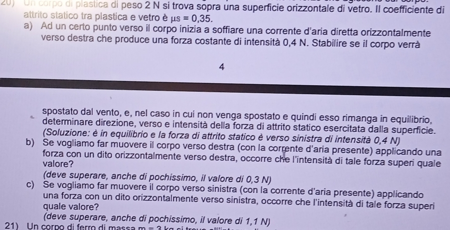 Un corpo di plastica di peso 2 N si trova sopra una superficie orizzontale di vetro. Il coefficiente di 
attrito statico tra plastica e vetro é mu s=0,35. 
a) Ad un certo punto verso il corpo inizia a soffiare una corrente d'aria diretta orizzontalmente 
verso destra che produce una forza costante di intensità 0,4 N. Stabilire se il corpo verrà
4
spostato dal vento, e, nel caso in cuí non venga spostato e quindi esso rimanga in equilibrio, 
determinare direzione, verso e intensità della forza di attrito statico esercitata dalla superficie. 
(Soluzione: è in equilibrio e la forza di attrito statico è verso sinistra di intensità 0,4 N) 
b) Se vogliamo far muovere il corpo verso destra (con la corrente d'aria presente) applicando una 
forza con un dito orizzontalmente verso destra, occorre che l'intensità di tale forza superi quale 
valore? 
(deve superare, anche di pochissimo, il valore di 0,3 N) 
c) Se vogliamo far muovere il corpo verso sinistra (con la corrente d'aria presente) applicando 
una forza con un dito orizzontalmente verso sinistra, occorre che l'intensità di tale forza superi 
quale valore? 
(deve superare, anche di pochissimo, il valore di 1,1 N) 
21) Un corpo di ferão di massa m-2