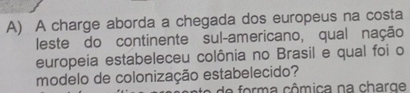 A charge aborda a chegada dos europeus na costa 
leste do continente sul-americano, qual nação 
europeia estabeleceu colônia no Brasil e qual foi o 
modelo de colonização estabelecido? 
e form a cômica na charge