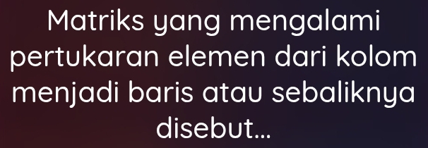 Matriks yang mengalami 
pertukaran elemen dari kolom 
menjadi baris atau sebaliknya 
disebut...