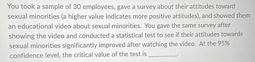 You took a sample of 30 employees, gave a survey about their attitudes toward 
sexual minorities (a higher value indicates more positive attitudes), and showed them 
an educational video about sexual minorities. You gave the same survey after 
showing the video and conducted a statistical test to see if their attitudes towards 
sexual minorities significantly improved after watching the video. At the 95%
confidence level, the critical value of the test is_