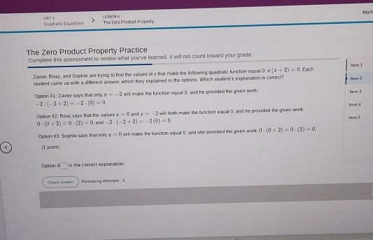 Miarh 
LESSON 4 
UNIT S Quadratic Equations The Zera Product Property 
The Zero Product Property Practice 
Complete this assessment to review what you've learned. It will not count toward your grade. 
Zavier, Boaz, and Sophie are trying to find the values of x that make the following quadratic function equal 0 z(x+2)=0. Each 
student came up with a different answer, which they explained in the options. Which student's explanation is correct? 
Option iI1: Zavier says that only x=-2 will make the function equal 0, and he provided the given work:
-2· (-2+2)=-2· (0)=0.
x=0 and x=-2
Opiion #2: Boaz says that the values and -2· (-2+2)=-2(0)=0 will both make the function equal 0, and he provided the given work
0· (0+2)=0· (2)=0
Option #3: Suphie says that only z=0 will make the function equal 0, and she provided the given work: 0· (0+2)=0· (2)=0 < (I point) 
Option n□ is the correct explanation. 
Caeck arwar Romairing Aterais : 3