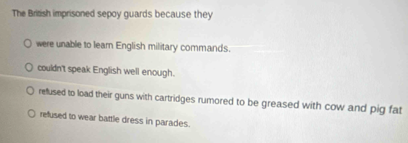 The British imprisoned sepoy guards because they
were unable to learn English military commands.
couldn't speak English well enough.
refused to load their guns with cartridges rumored to be greased with cow and pig fat
refused to wear battle dress in parades.