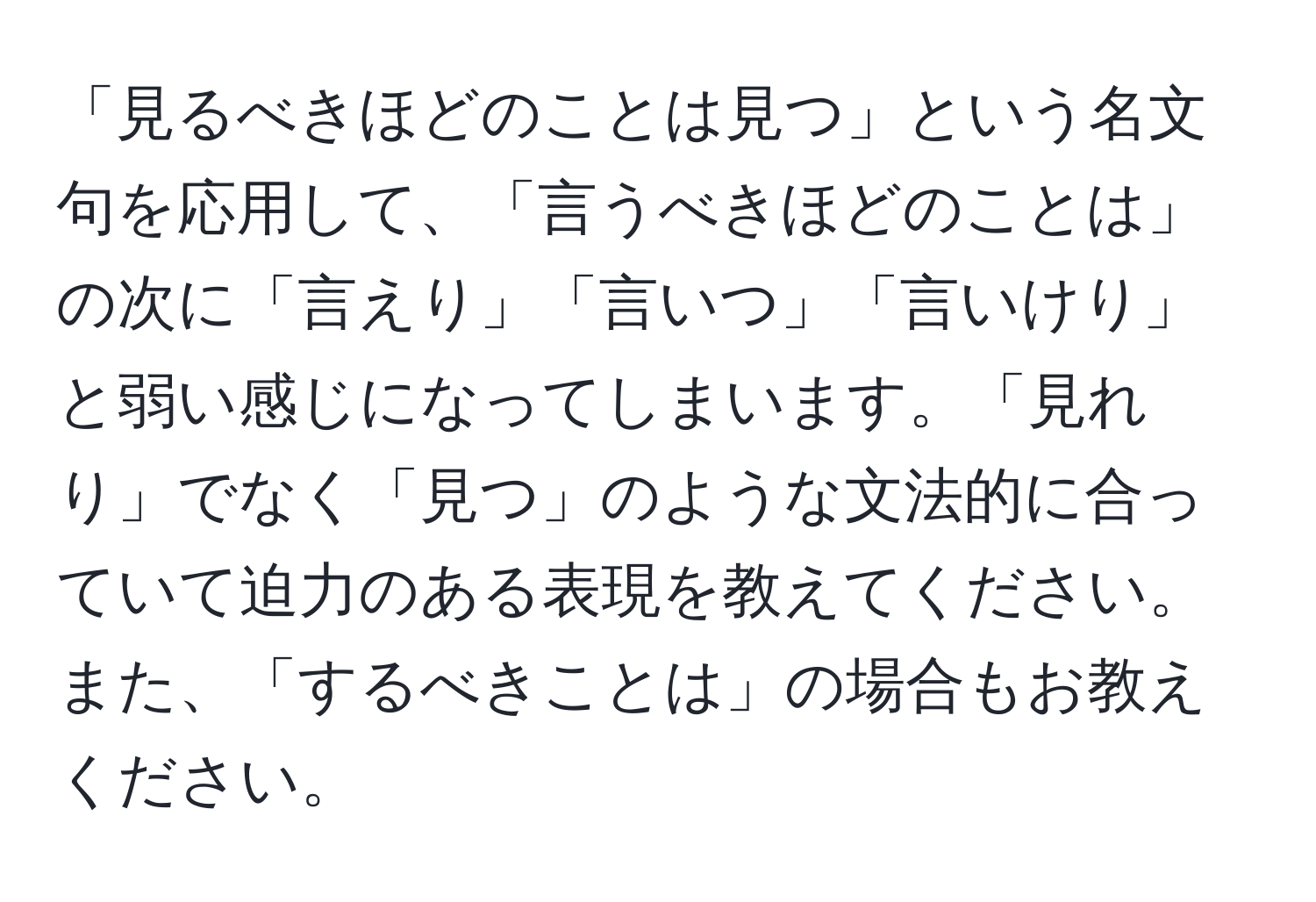 「見るべきほどのことは見つ」という名文句を応用して、「言うべきほどのことは」の次に「言えり」「言いつ」「言いけり」と弱い感じになってしまいます。「見れり」でなく「見つ」のような文法的に合っていて迫力のある表現を教えてください。また、「するべきことは」の場合もお教えください。