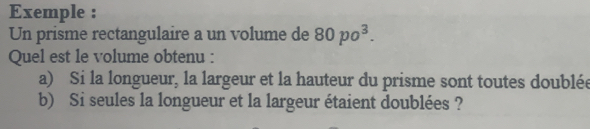 Exemple : 
Un prisme rectangulaire a un volume de 80po^3. 
Quel est le volume obtenu : 
a) Si la longueur, la largeur et la hauteur du prisme sont toutes doublée 
b) Si seules la longueur et la largeur étaient doublées ?