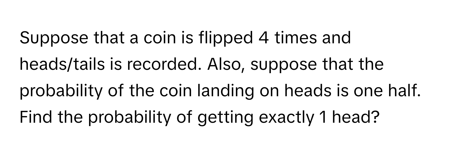 Suppose that a coin is flipped 4 times and heads/tails is recorded. Also, suppose that the probability of the coin landing on heads is one half. Find the probability of getting exactly 1 head?