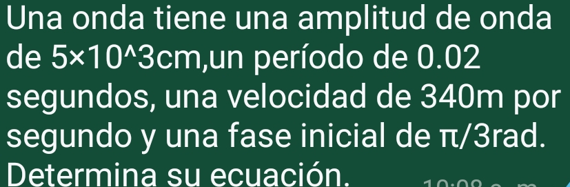 Una onda tiene una amplitud de onda 
de 5* 10^(wedge)3cm ,un período de 0.02
segundos, una velocidad de 340m por 
segundo y una fase inicial de π/3rad. 
Determina su ecuación.