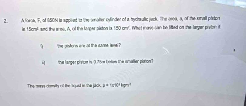 A force, F, of 850N is applied to the smaller cylinder of a hydraulic jack. The area, a, of the small piston 
is 15cm^2 and the area, A, of the larger piston is 150cm^2. What mass can be lifted on the larger piston if: 
i the pistons are at the same level? 
i) the larger piston is 0.75m below the smaller piston? 
The mass density of the liquid in the jack, rho =1* 10^3kgm^3