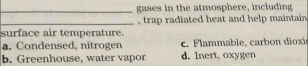 gases in the atmosphere, including
_, trap radiated heat and help maintain
surface air temperature.
a. Condensed, nitrogen c. Flammable, carbon dioxie
b. Greenhouse, water vapor d. Inert, oxygen