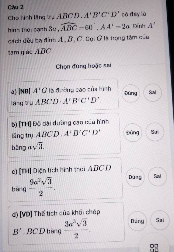 Cho hình lăng trụ ABCD. A'B'C'D' có đáy là 
hình thoi cạnh 3a , widehat ABC=60°, AA'=2a. Đỉnh A'
cách đều ba đỉnh A , B, C. Gọi G là trọng tâm của 
tam giác ABC. 
Chọn đúng hoặc sai 
a) [NB] A'G là đường cao của hình Sai 
Đúng 
lăng trụ ABCD. A'B'C'D'. 
b) [TH] Độ dài đường cao của hình 
lăng trụ ABCD. A'B'C'D' Đúng Sai 
bǎng a sqrt(3). 
c) [TH] Diện tích hình thoi ABCD
bǎng  9a^2sqrt(3)/2 . 
Đúng Sai 
d) [VD] Thể tích của khối chóp
B'. BCD bằng  3a^3sqrt(3)/2 . 
Đúng Sai