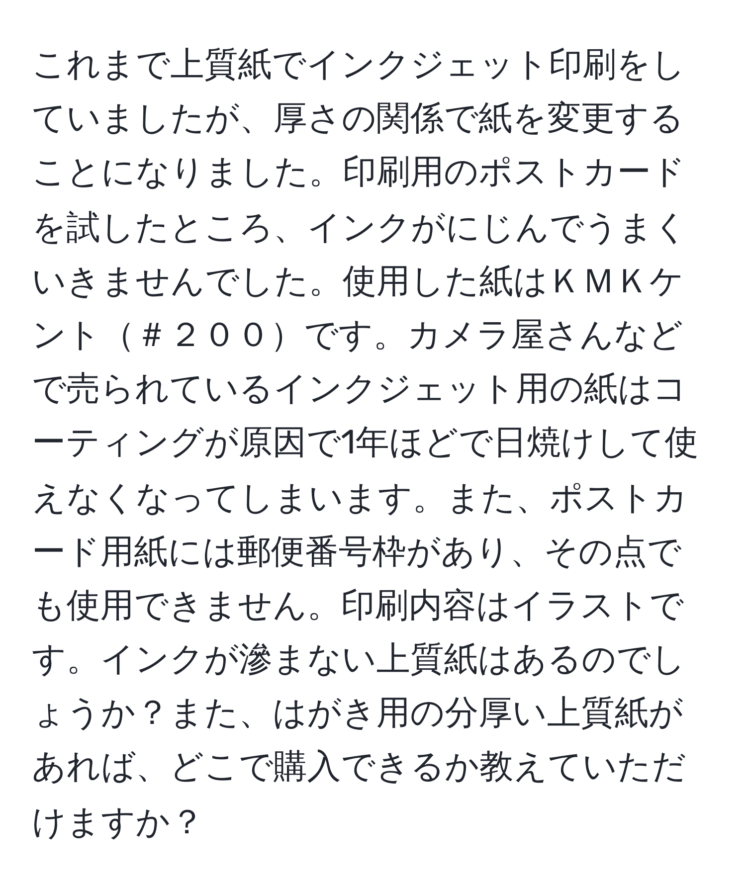 これまで上質紙でインクジェット印刷をしていましたが、厚さの関係で紙を変更することになりました。印刷用のポストカードを試したところ、インクがにじんでうまくいきませんでした。使用した紙はＫＭＫケント＃２００です。カメラ屋さんなどで売られているインクジェット用の紙はコーティングが原因で1年ほどで日焼けして使えなくなってしまいます。また、ポストカード用紙には郵便番号枠があり、その点でも使用できません。印刷内容はイラストです。インクが滲まない上質紙はあるのでしょうか？また、はがき用の分厚い上質紙があれば、どこで購入できるか教えていただけますか？