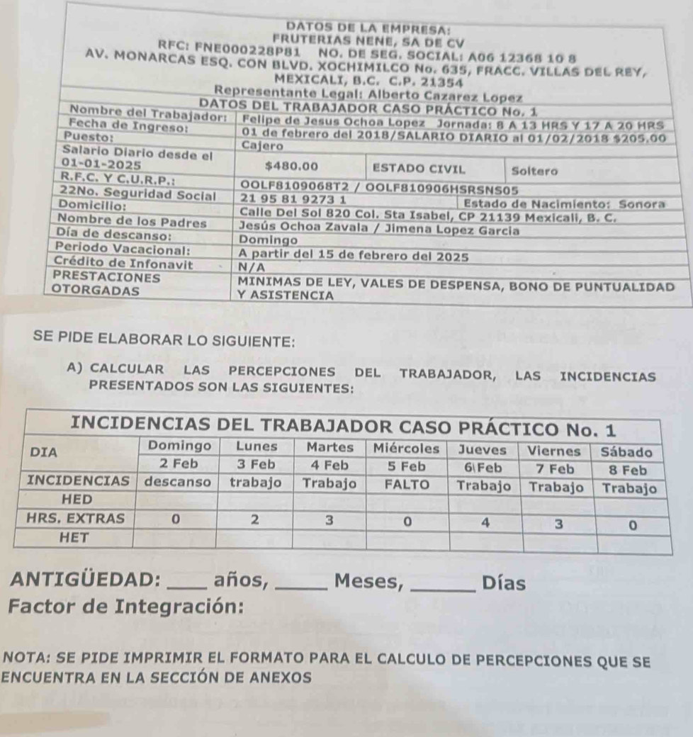 ABORAR LO SIGUIENTE: 
A) CALCULAR LAS PERCEPCIONES DEL TRABAJADOR, LAS INCIDENCIAS 
PRESENTADOS SON LAS SIGUIENTES: 
ANTIGÜEDAD: _años, _Meses, _Días 
Factor de Integración: 
NOTA: SE PIDE IMPRIMIR EL FORMATO PARA EL CALCULO DE PERCEPCIONES QUE SE 
ENCUENTRA EN LA SECCIÓN DE ANEXOS