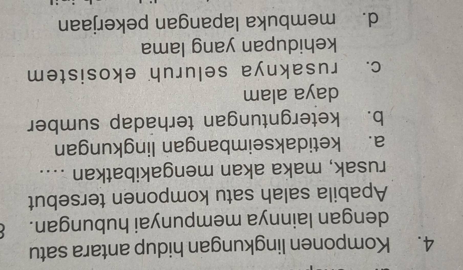 Komponen lingkungan hidup antara satu
dengan lainnya mempunyai hubungan.
Apabila salah satu komponen tersebut
rusak, maka akan mengakibatkan ....
a. ketidakseimbangan lingkungan
b. ketergntungan terhadap sumber
daya alam
c. rusaknya seluruh ekosistem
kehidupan yang lama
d. membuka lapangan pekerjaan