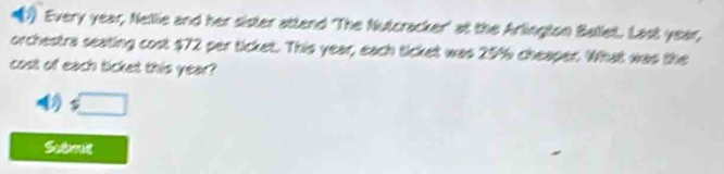 Every year, Nellie and her sister attend 'The Nutcracker' at the Arlington Ballet. Last year, 
orchestra seating cost $72 per ticket. This year, each ticket was 25% cheaper. What was the 
cost of each ticket this year? 
1 □ 
Submit