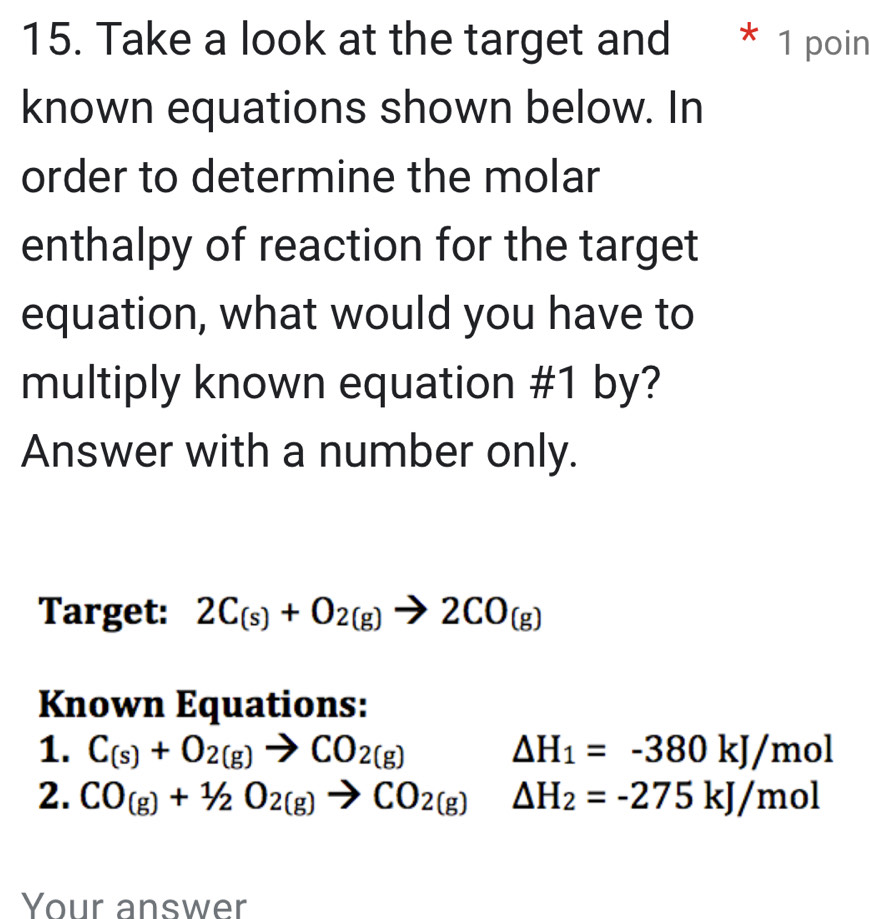 Take a look at the target and * 1 poin 
known equations shown below. In 
order to determine the molar 
enthalpy of reaction for the target 
equation, what would you have to 
multiply known equation #1 by? 
Answer with a number only. 
Target: 2C_(s)+O_2(g)to 2CO_(g)
Known Equations: 
1. C_(s)+O_2(g)to CO_2(g) △ H_1=-380kJ/mol
2. CO_(g)+1/2O_2(g)to CO_2(g) □ △ H_2=-275kJ/mol
Your answer