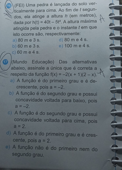 (FEI) Uma pedra é lançada do solo ver-
ticalmente para cima. Ao fim de t segun-
dos, ela atinge a altura h (em metros),
dada por h(t)=40t-5t^2. A altura máxima
atingida pela pedra e o instante t em que
isto ocorre são, respectivamente:
a) 80 m e 3 s. d) 80 m e 4 s.
b) 60 m e 3 s. e) 100 m e 4 s.
c) 60 m e 4 s.
(Mundo Educação) Das alternativas
abaixo, assinale a única que é correta a
respeito da função f(x)=-2(x+1)(2-x).
a) A função é do primeiro grau e é de-
crescente, pois a=-2.
b) A função é do segundo grau e possui
concavidade voltada para baixo, pois
a=-2.
c) A função é do segundo grau e possui
concavidade voltada para cima, pois
a=2.
d) A função é do primeiro grau e é cres-
cente, pois a=2.
e) A função não é do primeiro nem do
segundo grau.