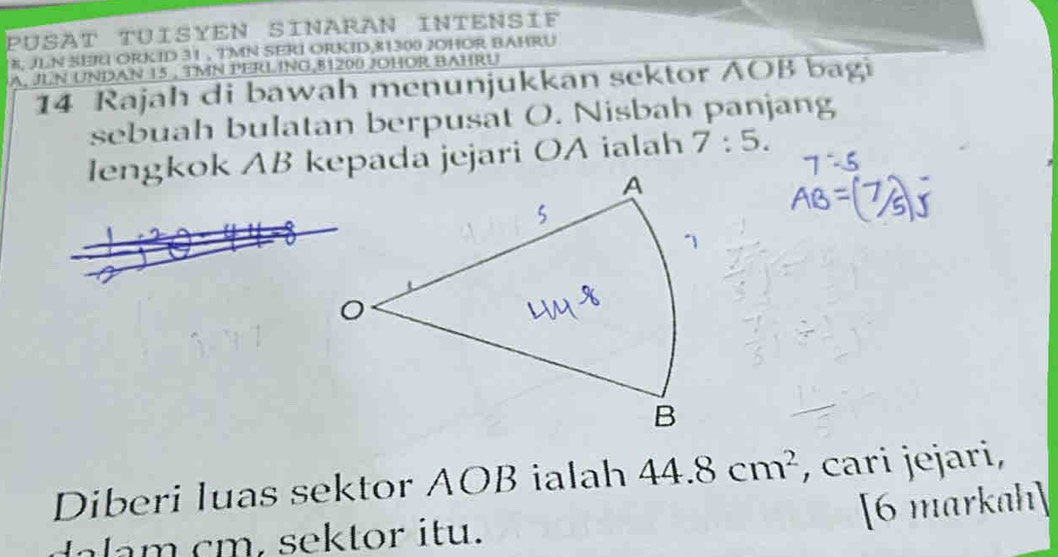 PÜSAT TUISYEN SINARAN INTENSIF
8, JLN SER ORKID 31 , TMN SERI ORKID, 81300 JOHOR BAHRU 
A. JLN UNDAN 15 , TMN PERLING 81200 JOHOR BAHRU 
14 Rajah di bawah menunjukkan sektor AOB bagi 
sebuah bulatan berpusat O. Nisbah panjang 
lengkok AB kepada jejari OA ialah 7:5. 
Diberi luas sektor AOB ialah 44.8cm^2 , cari jejari, 
[6 markah] 
lam cm, sektor itu.