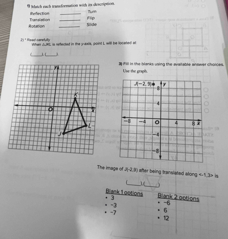 Match each transformation with its description. 
Reflection _Turn 
Translation _Flip nad 
Rotation _Slide 
2) * Read carefully 
When △ JKL is reflected in the y-axis, point L will be located at 
_).(_ ). 
3) Fill in the blanks using the available answer choices. 
Use the graph.
J(-2,9) y
8
-4
-8 -4 4 8
-4
-8
The image of J(-2,9) after being translated along is 
_ ),(_ ) 
Blank 1 options Blank 2 options
3
· -3
-6
-7
6
12