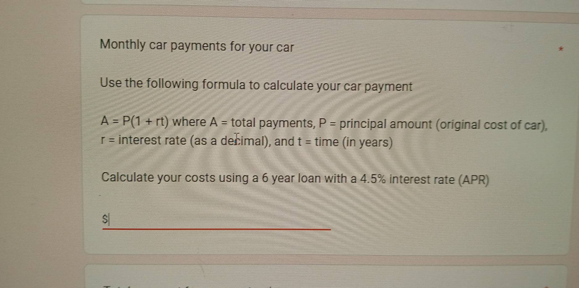 Monthly car payments for your car 
Use the following formula to calculate your car payment
A=P(1+rt) where A= total payments, P= principal amount (original cost of car),
r= interest rate (as a decimal), and t= time (in years) 
Calculate your costs using a 6 year loan with a 4.5% interest rate (APR) 
_
$