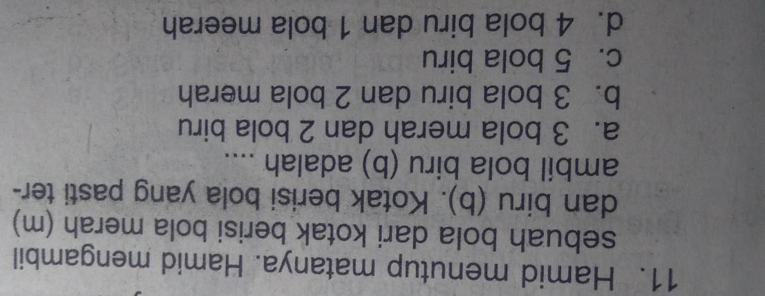 Hamid menutup matanya. Hamid mengambil
sebuah bola dari kotak berisi bola merah (m)
dan biru (b). Kotak berisi bola yang pasti ter-
ambil bola biru (b) adalah ....
a. 3 bola merah dan 2 bola biru
b. 3 bola biru dan 2 bola merah
c. 5 bola biru
d. 4 bola biru dan 1 bola meerah