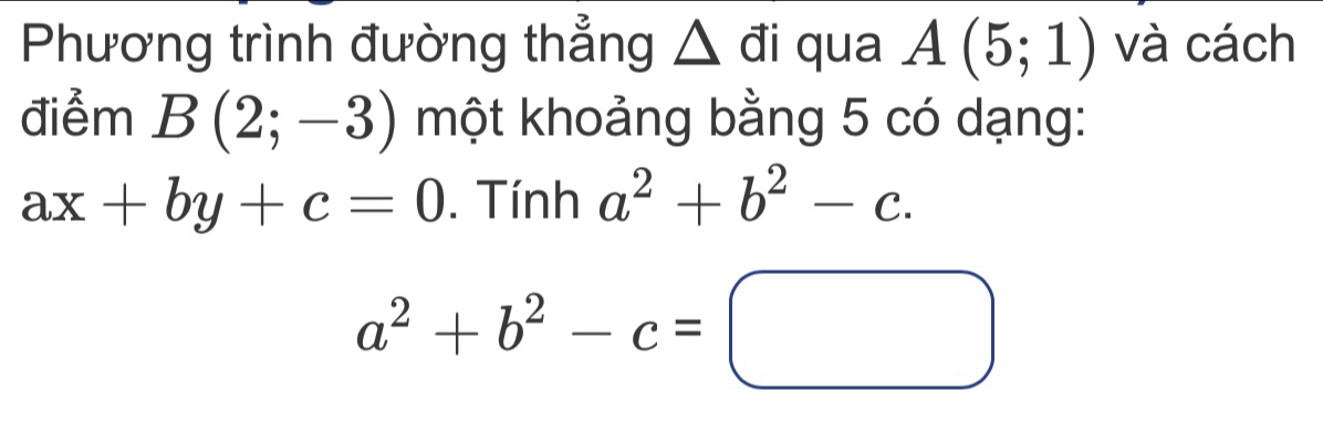 Phương trình đường thẳng △ đi qua A(5;1) và cách 
điểm B(2;-3) một khoảng bằng 5 có dạng:
ax+by+c=0. Tính a^2+b^2-c.
a^2+b^2-c=□