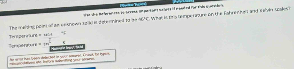 ded 
(Raview Topica) Referen 
Use the References to access important values if needed for this question. 
The melting point of an unknown solid is determined to be 46°C. What is this temperature on the Fahrenheit and Kelvin scales? 
Temperature =140.4°F
Temperature =319° K
Numeric input field 
An error has been detected in your answer. Check for typos, 
miscalculations etc. before submitting your answer. 
remaining